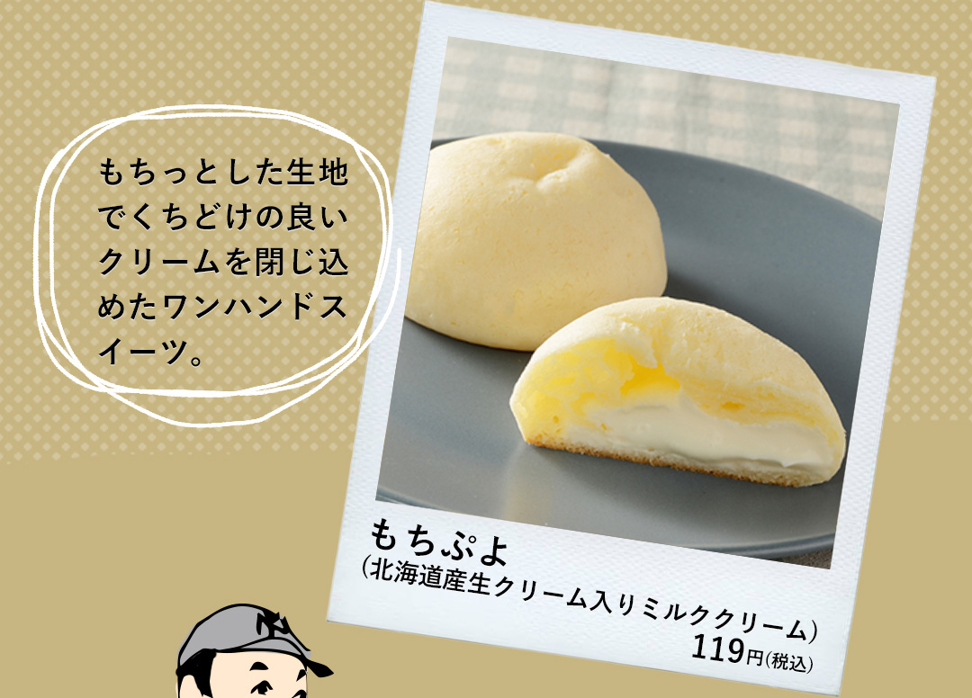 もちぷよ（北海道産生クリーム入りミルククリーム） 119円（税込） もちっとした生地でくちどけの良いクリームを閉じ込めたワンハンドスイーツ。
