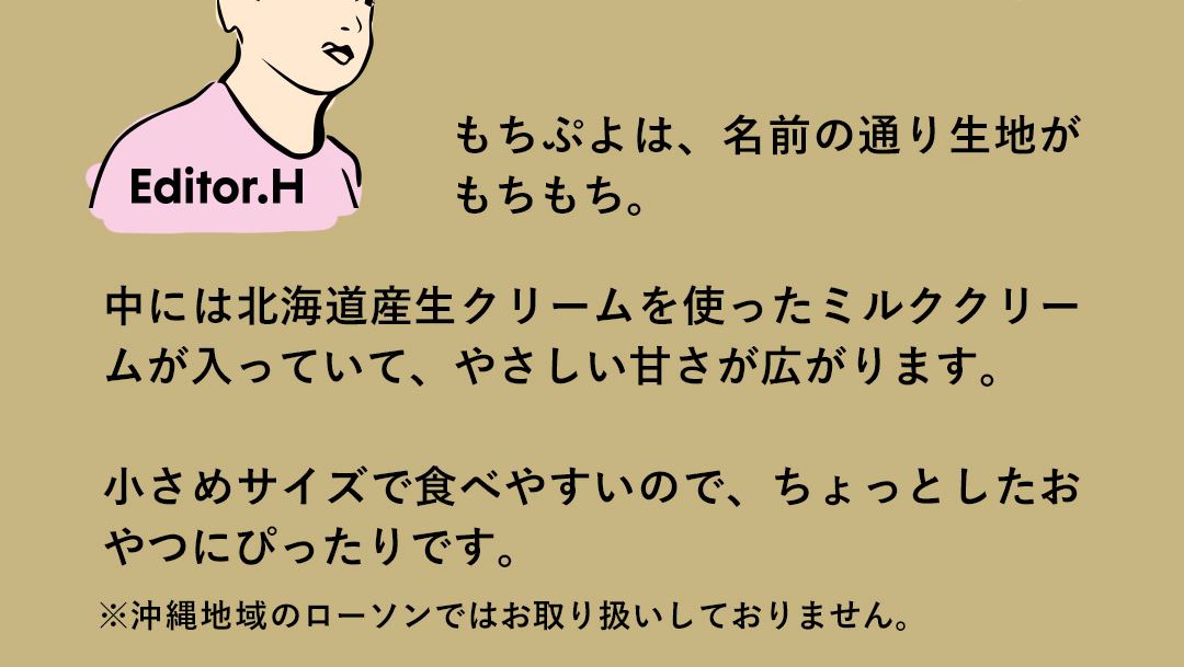 Editor．H もちぷよは、名前の通り生地がもちもち。中には北海道産生クリームを使ったミルククリームが入っていて、やさしい甘さが広がります。小さめサイズで食べやすいので、ちょっとしたおやつにぴったりです。 ※沖縄地域のローソンではお取り扱いしておりません。