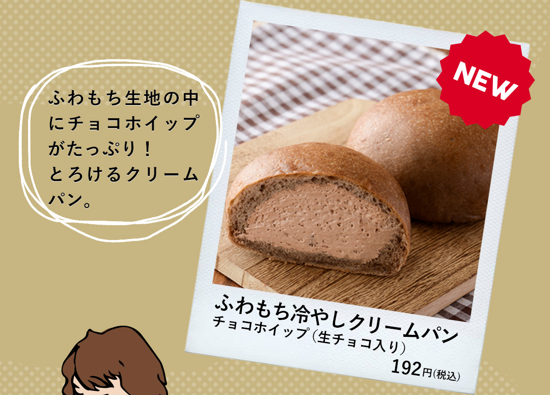 NEW ふわもち冷やしクリームパン チョコホイップ（生チョコ入り）192円（税込） ふわもち生地の中にチョコホイップがたっぷり！とろけるクリームパン。