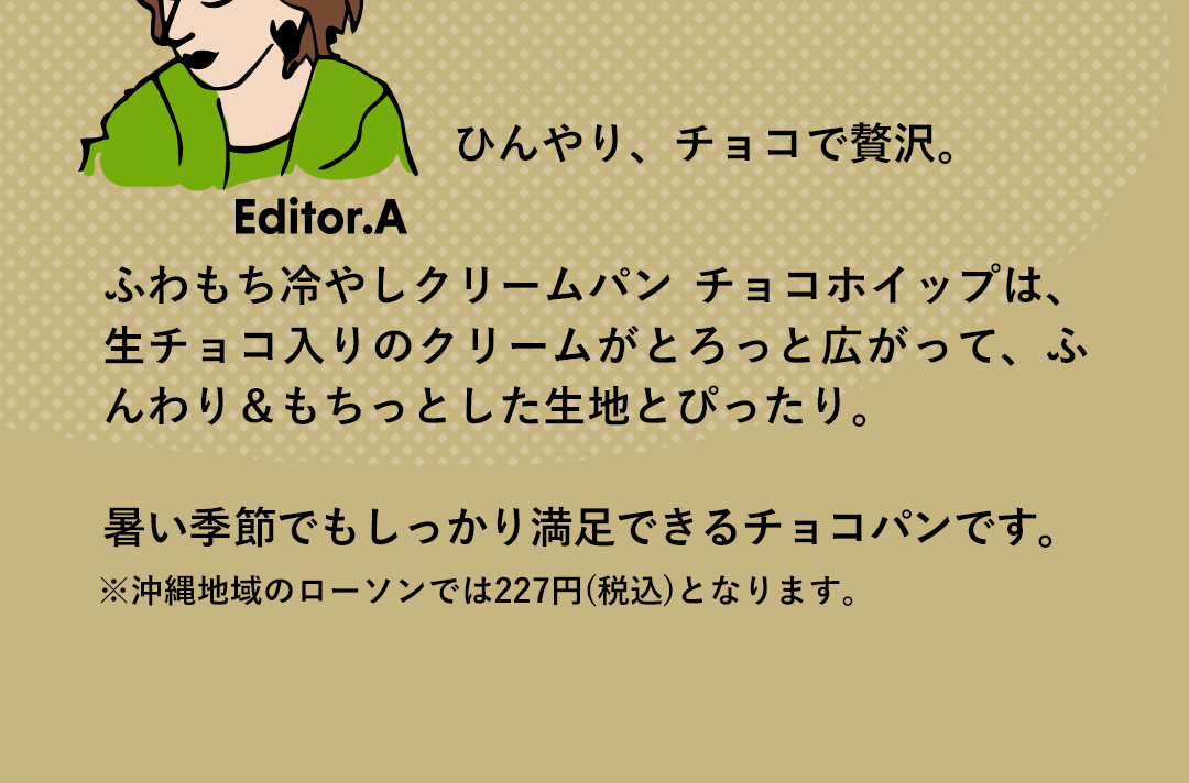 Editor．A ひんやり、チョコで贅沢。ふわもち冷やしクリームパン チョコホイップは、生チョコ入りのクリームがとろっと広がって、ふんわり＆もちっとした生地とぴったり。暑い季節でもしっかり満足できるチョコパンです。 ※沖縄地域のローソンでは227円(税込)となります。