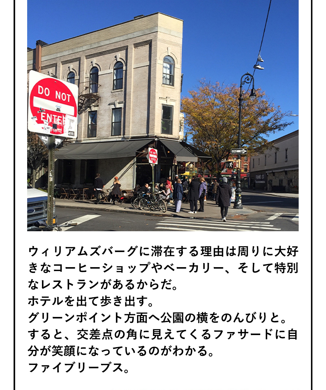 ウィリアムズバーグに滞在する理由は周りに大好きなコーヒーショップやベーカリー、そして特別なレストランがあるからだ。ホテルを出て歩き出す。グリーンポイント方面へ公園の横をのんびりと。すると、交差点の角に見えてくるファサードに自分が笑顔になっているのがわかる。ファイブリーブス。