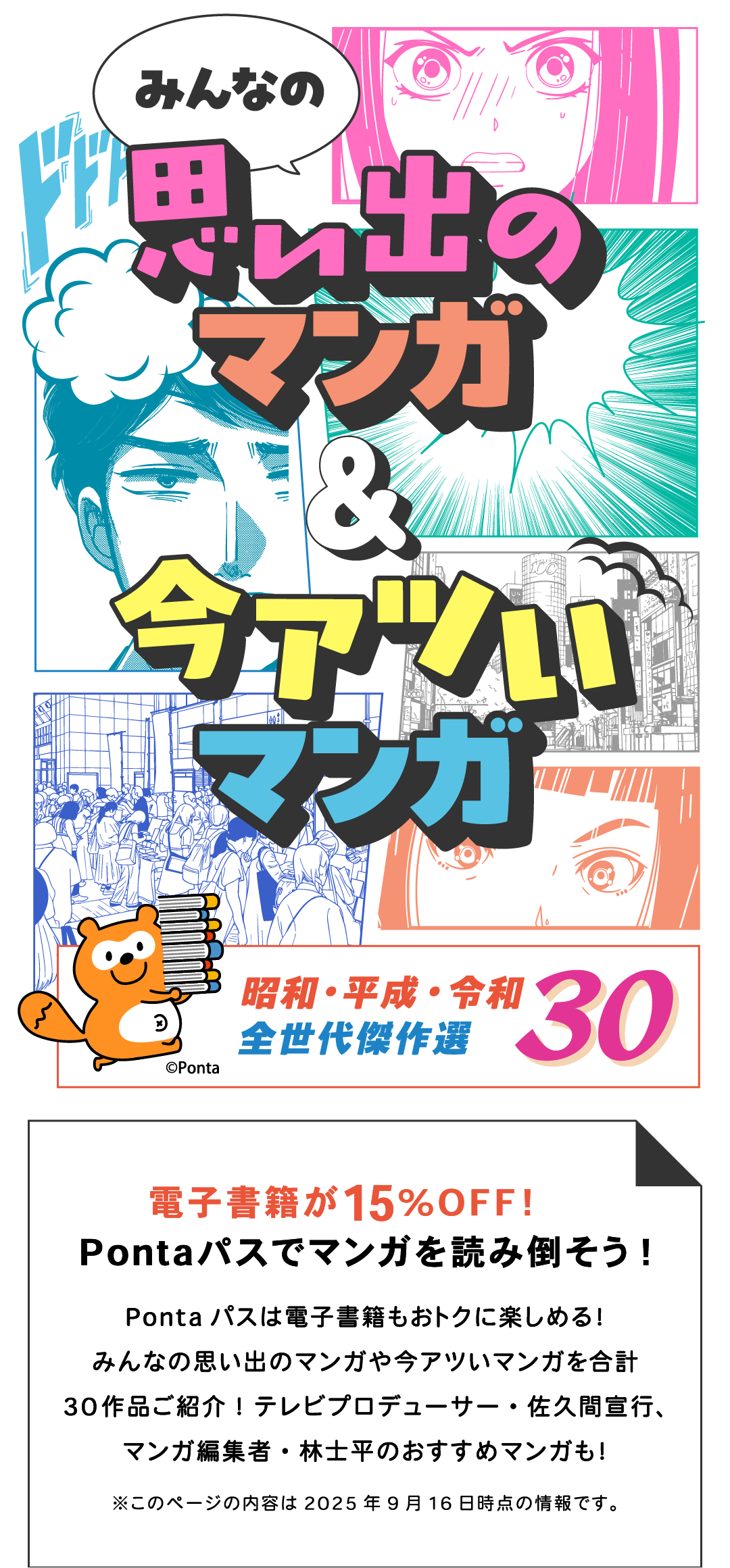 みんなの思い出のマンガ＆今アツいマンガ 昭和・平成・令和 全世代傑作選30 電子書籍が15%OFF！Pontaパスでマンガを読み倒そう！Pontaパスは電子書籍もおトクに楽しめる！みんなの思い出のマンガや今アツいマンガを合計30作品ご紹介！テレビプロデューサー・佐久間宣行、マンガ編集者・林士平のおすすめマンガも！ ※このページの内容は2025年9月16日時点の情報です。