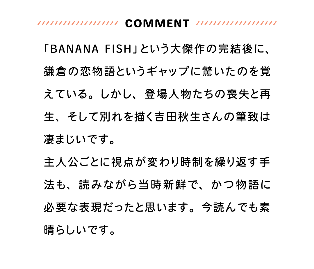 COMMENT 「BANANA FISH」という大傑作の完結後に、鎌倉の恋物語というギャップに驚いたのを覚えている。しかし、登場人物たちの喪失と再生、そして別れを描く吉田秋生さんの筆致は凄まじいです。主人公ごとに視点が変わり時制を繰り返す手法も、読みながら当時新鮮で、かつ物語に必要な表現だったと思います。今読んでも素晴らしいです。