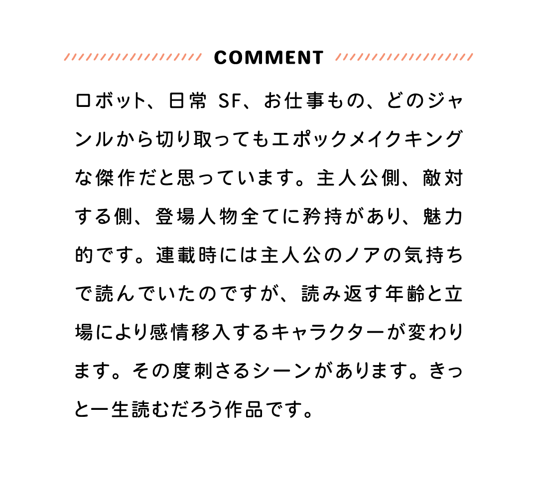 COMMENT ロボット、日常SF、お仕事もの、どのジャンルから切り取ってもエポックメイクキングな傑作だと思っています。主人公側、敵対する側、登場人物全てに矜持があり、魅力的です。連載時には主人公のノアの気持ちで読んでいたのですが、読み返す年齢と立場により感情移入するキャラクターが変わります。その度刺さるシーンがあります。きっと一生読むだろう作品です。
