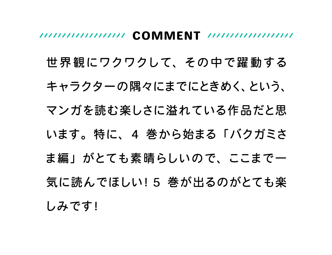 COMMENT 世界観にワクワクして、その中で躍動するキャラクターの隅々にまでにときめく、という、マンガを読む楽しさに溢れている作品だと思います。特に、4巻から始まる「バクガミさま編」がとても素晴らしいので、ここまで一気に読んでほしい！5巻が出るのがとても楽しみです！