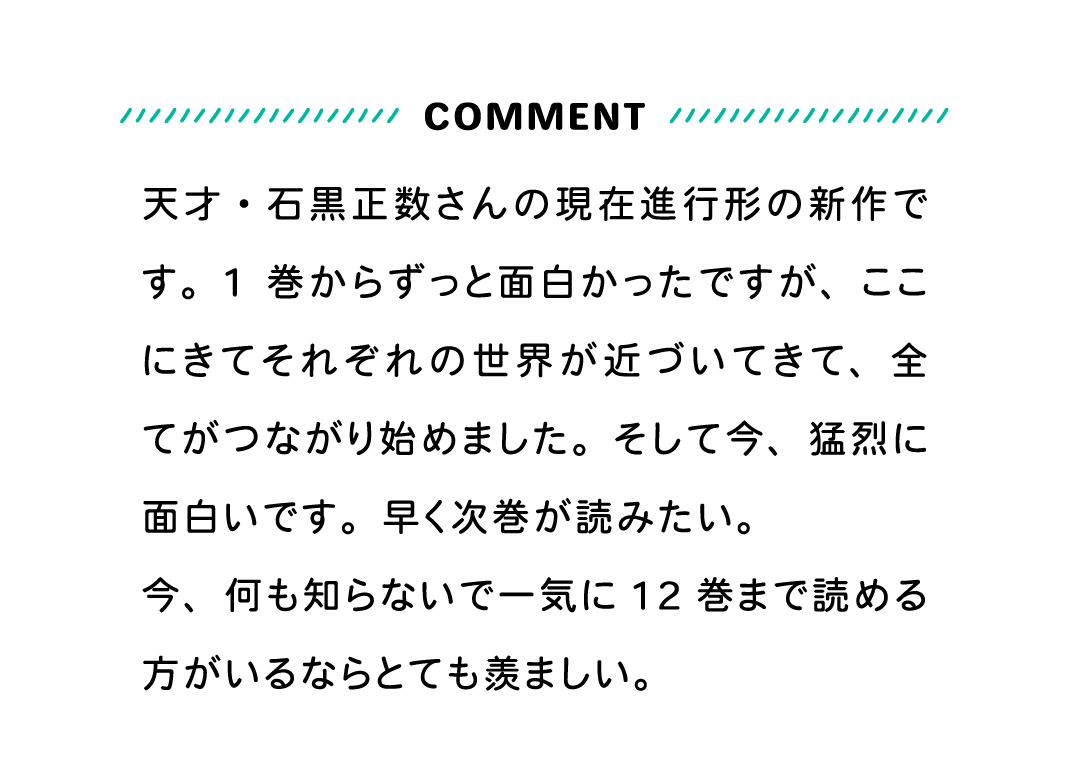 COMMENT 天才・石黒正数さんの現在進行形の新作です。1巻からずっと面白かったですが、ここにきてそれぞれの世界が近づいてきて、全てがつながり始めました。そして今、猛烈に面白いです。早く次巻が読みたい。今、何も知らないで一気に12巻まで読める方がいるならとても羨ましい。