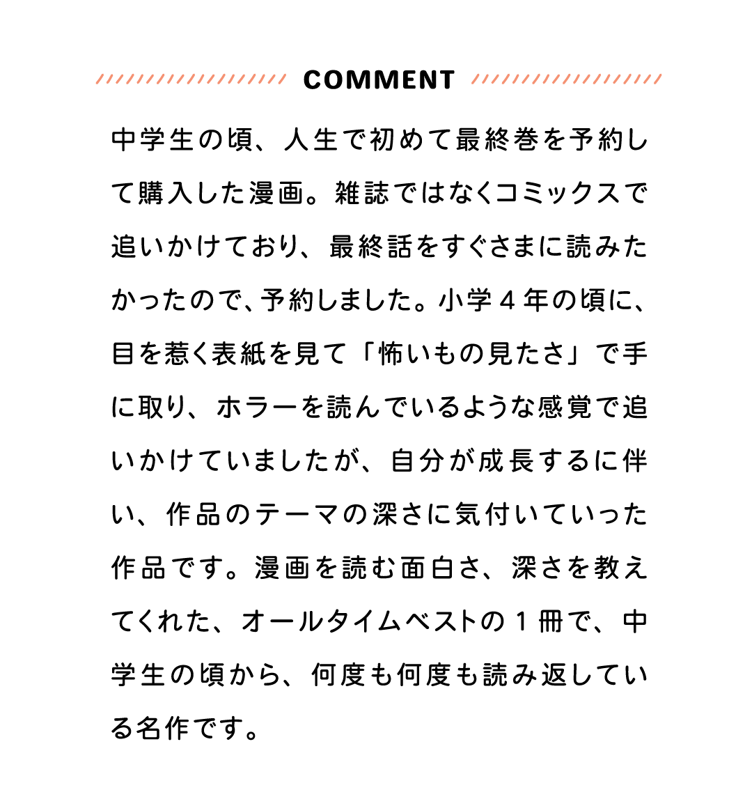 COMMENT 中学生の頃、人生で初めて最終巻を予約して購入した漫画。雑誌ではなくコミックスで追いかけており、最終話をすぐさまに読みたかったので、予約しました。小学４年の頃に、目を惹く表紙を見て「怖いもの見たさ」で手に取り、ホラーを読んでいるような感覚で追いかけていましたが、自分が成長するに伴い、作品のテーマの深さに気付いていった作品です。漫画を読む面白さ、深さを教えてくれた、オールタイムベストの１冊で、中学生の頃から、何度も何度も読み返している名作です。