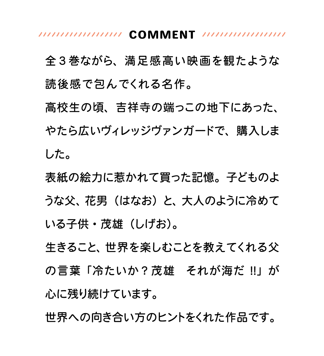 COMMENT 全3巻ながら、満足感高い映画を観たような読後感で包んでくれる名作。高校生の頃、吉祥寺の端っこの地下にあった、やたら広いヴィレッジヴァンガードで、購入しました。表紙の絵力に惹かれて買った記憶。子どものような父、花男（はなお）と、大人のように冷めている子供・茂雄（しげお）。生きること、世界を楽しむことを教えてくれる父の言葉「冷たいか？茂雄　それが海だ!!」が心に残り続けています。世界への向き合い方のヒントをくれた作品です。