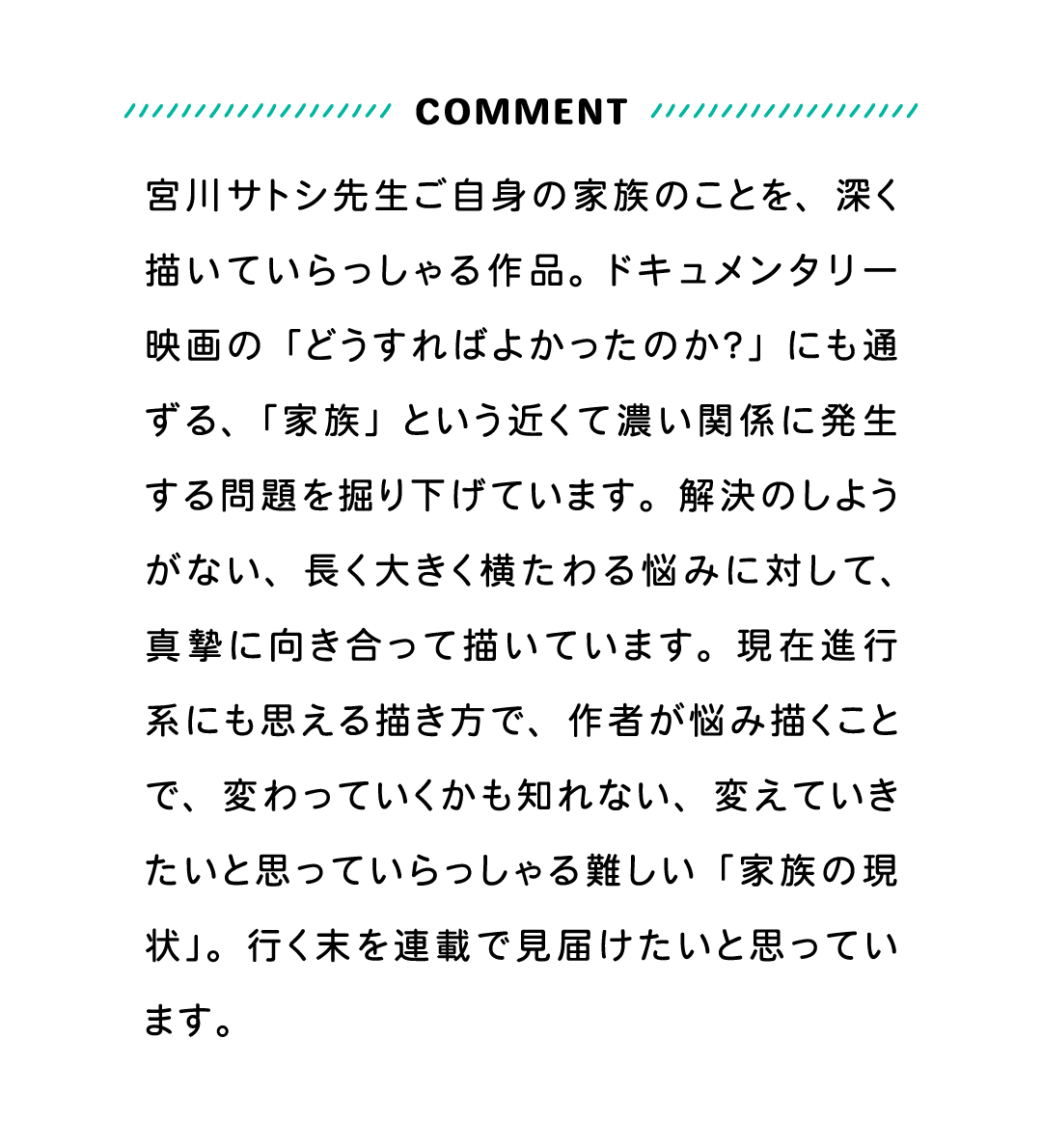 COMMENT 宮川サトシ先生ご自身の家族のことを、深く描いていらっしゃる作品。ドキュメンタリー映画の「どうすればよかったのか？」にも通ずる、「家族」という近くて濃い関係に発生する問題を掘り下げています。解決のしようがない、長く大きく横たわる悩みに対して、真摯に向き合って描いています。現在進行系にも思える描き方で、作者が悩み描くことで、変わっていくかも知れない、変えていきたいと思っていらっしゃる難しい「家族の現状」。行く末を連載で見届けたいと思っています。