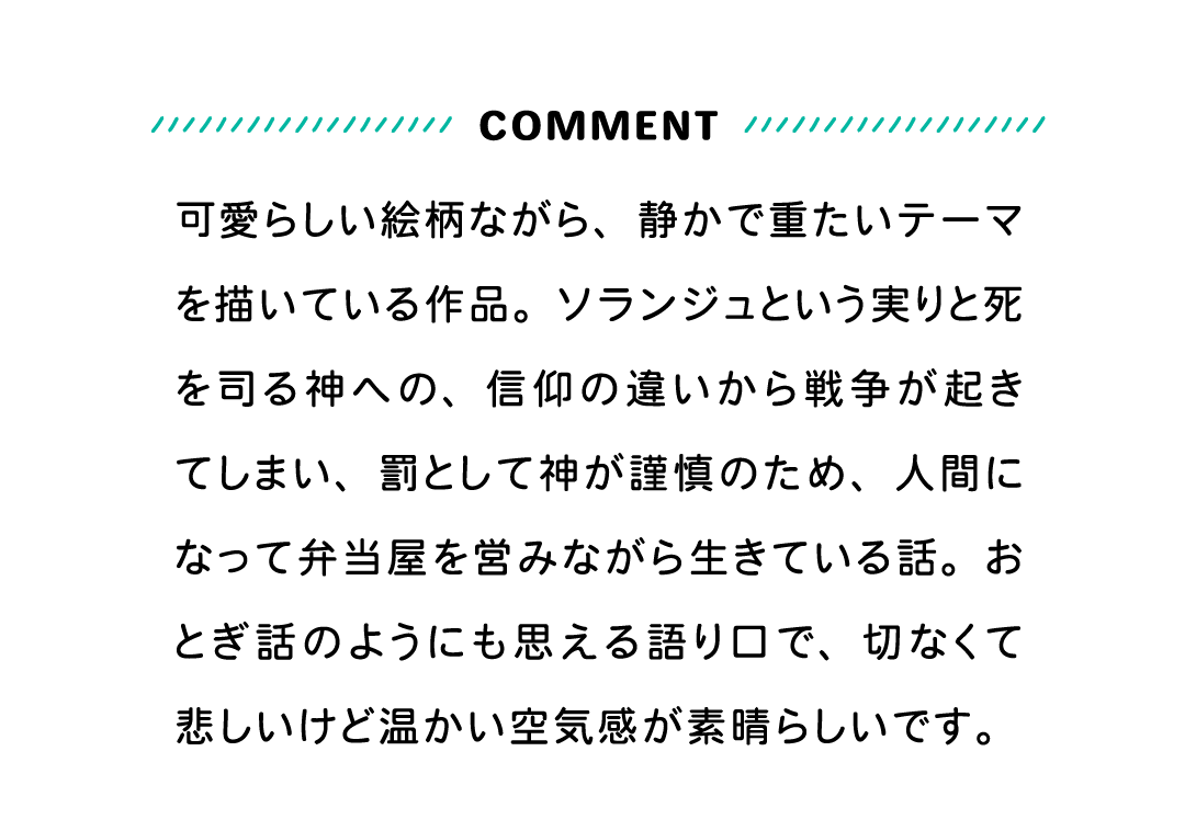 COMMENT 可愛らしい絵柄ながら、静かで重たいテーマを描いている作品。ソランジュという実りと死を司る神への、信仰の違いから戦争が起きてしまい、罰として神が謹慎のため、人間になって弁当屋を営みながら生きている話。おとぎ話のようにも思える語り口で、切なくて悲しいけど温かい空気感が素晴らしいです。