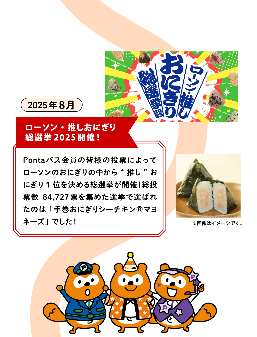 2025年8月【ローソン・推しおにぎり総選挙2025開催！】Pontaパス会員の皆様の投票によってローソンのおにぎりの中から“推し”おにぎり1位を決める総選挙が開催！総投票数84,727票を集めた選挙で選ばれたのは「手巻おにぎりシーチキン®マヨネーズ」でした！