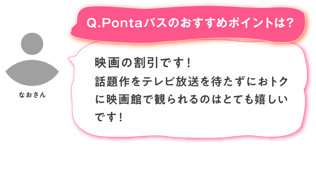 【Q.Pontaパスのおすすめポイントは？】なおさん：映画の割引です！話題作をテレビ放送を待たずにおトクに映画館で観られるのはとても嬉しいです！