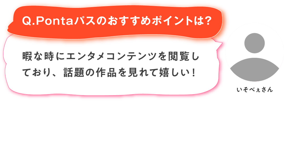 【Q.Pontaパスのおすすめポイントは？】いそべぇさん：暇な時にエンタメコンテンツを閲覧しており、話題の作品を見れて嬉しい！