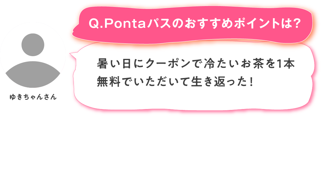 【Q.Pontaパスのおすすめポイントは？】ゆきちゃんさん：暑い日にクーポンで冷たいお茶を１本無料でいただいて生き返った！