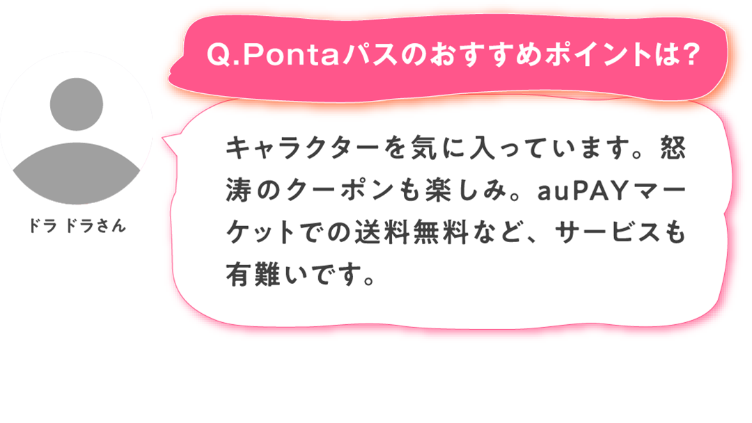 【Q.Pontaパスのおすすめポイントは？】ドラ ドラさん：キャラクターを気に入っています。怒涛のクーポンも楽しみ。auPAYマーケットでの送料無料など、サービスも有難いです。