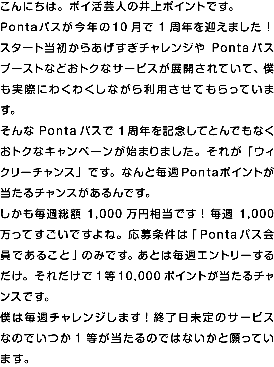 こんにちは。ポイ活芸人の井上ポイントです。Pontaパスが今年の10月で1周年を迎えました！スタート当初からあげすぎチャレンジやPontaパスブーストなどおトクなサービスが展開されていて、僕も実際にわくわくしながら利用させてもらっています。そんなPontaパスで1周年を記念してとんでもなくおトクなキャンペーンが始まりました。それが「ウィクリーチャンス」です。なんと毎週Pontaポイントが当たるチャンスがあるんです。しかも毎週総額1,000万円相当です！毎週1,000万ってすごいですよね。応募条件は「Pontaパス会員であること」のみです。あとは毎週エントリーするだけ。それだけで1等10,000ポイントが当たるチャンスです。僕は毎週チャレンジします！終了日未定のサービスなのでいつか1等が当たるのではないかと願っています。