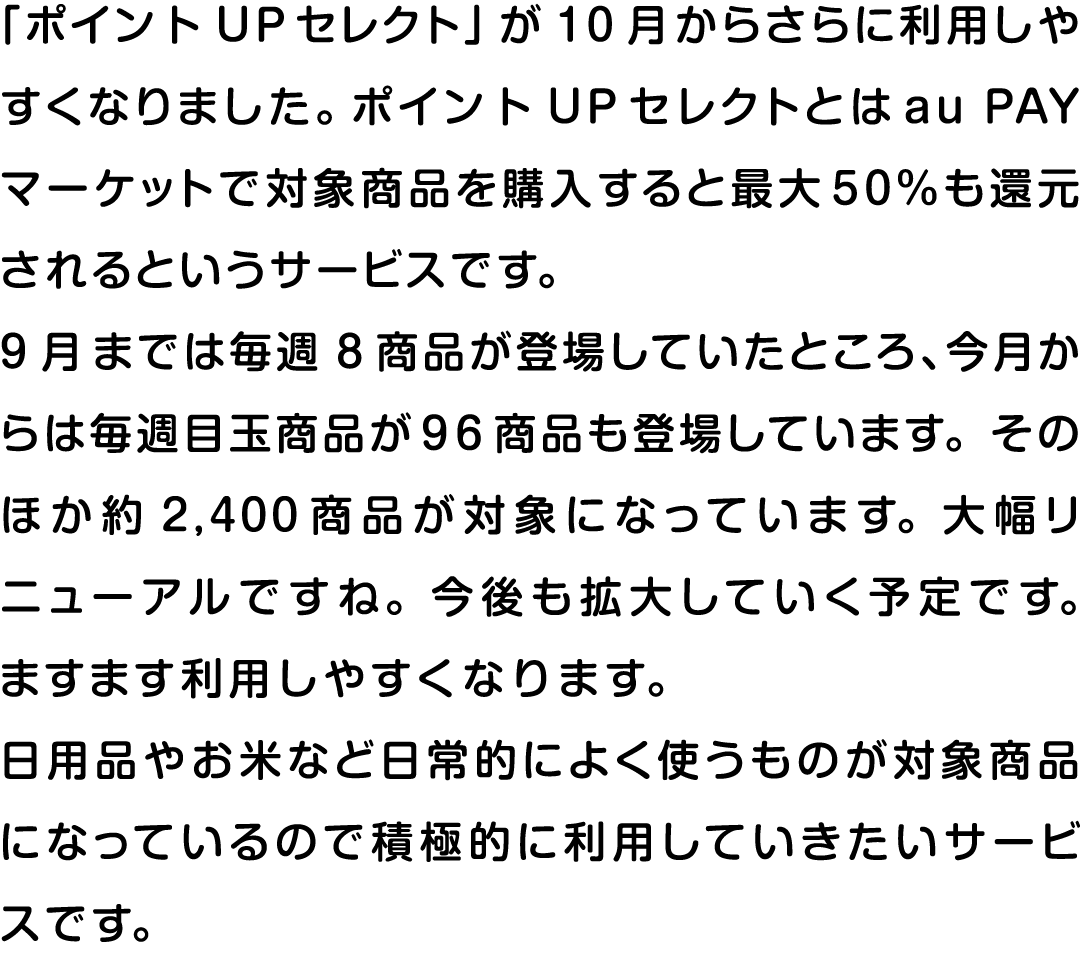 「ポイントUPセレクト」が10月からさらに利用しやすくなりました。ポイントUPセレクトとはau PAY マーケットで対象商品を購入すると最大50％も還元されるというサービスです。9月までは毎週8商品が登場していたところ、今月からは毎週目玉商品が96商品も登場しています。そのほか約2,400商品が対象になっています。大幅リニューアルですね。今後も拡大していく予定です。ますます利用しやすくなります。日用品やお米など日常的によく使うものが対象商品になっているので積極的に利用していきたいサービスです。