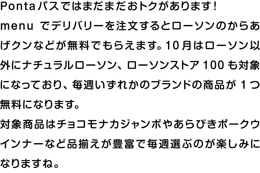 Pontaパスではまだまだおトクがあります！menuでデリバリーを注文するとローソンのからあげクンなどが無料でもらえます。10月はローソン以外にナチュラルローソン、ローソンストア100も対象になっており、毎週いずれかのブランドの商品が1つ無料になります。対象商品はチョコモナカジャンボやあらびきポークウインナーなど品揃えが豊富で毎週選ぶのが楽しみになりますね。