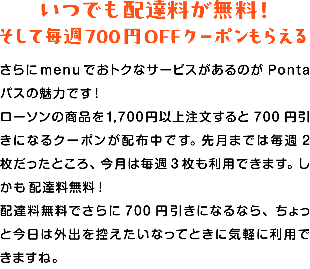 いつでも配達料が無料！そして毎週700円OFFクーポンもらえる さらにmenuでおトクなサービスがあるのがPontaパスの魅力です！ローソンの商品を1,700円以上注文すると700円引きになるクーポンが配布中です。先月までは毎週2枚だったところ、今月は毎週3枚も利用できます。しかも配達料無料！配達料無料でさらに700円引きになるなら、ちょっと今日は外出を控えたいなってときに気軽に利用できますね。