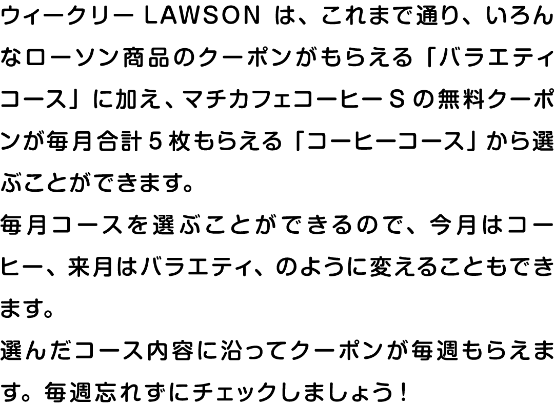 ウィークリーLAWSONは、これまで通り、いろんなローソン商品のクーポンがもらえる「バラエティコース」に加え、マチカフェコーヒーSの無料クーポンが毎月合計5枚もらえる「コーヒーコース」から選ぶことができます。毎月コースを選ぶことができるので、今月はコーヒー、来月はバラエティ、のように変えることもできます。選んだコース内容に沿ってクーポンが毎週もらえます。毎週忘れずにチェックしましょう！