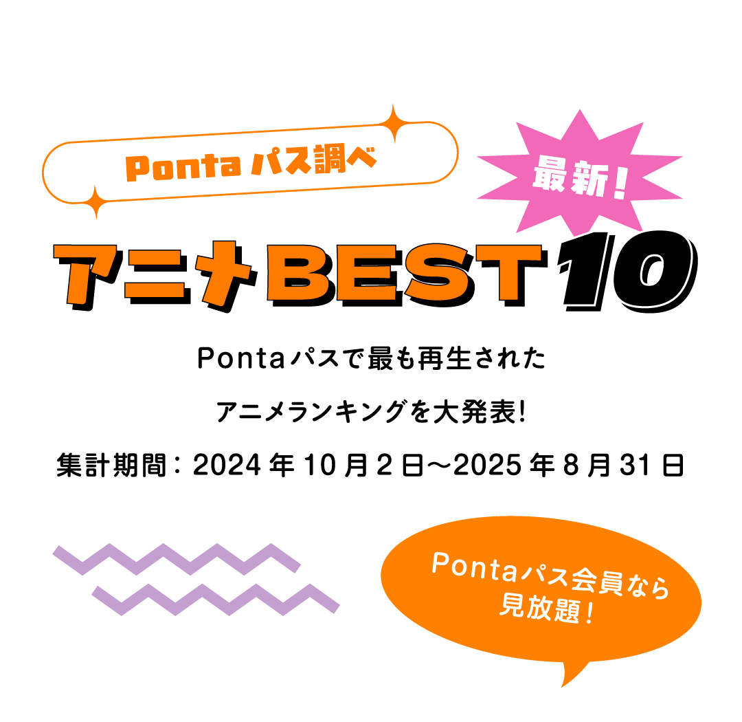 Pontaパス調べ 最新！アニメBEST10 Pontaパスで最も再生されたアニメランキングを大発表！集計期間：2024年10月2日〜2025年8月31日 Pontaパス会員なら見放題！