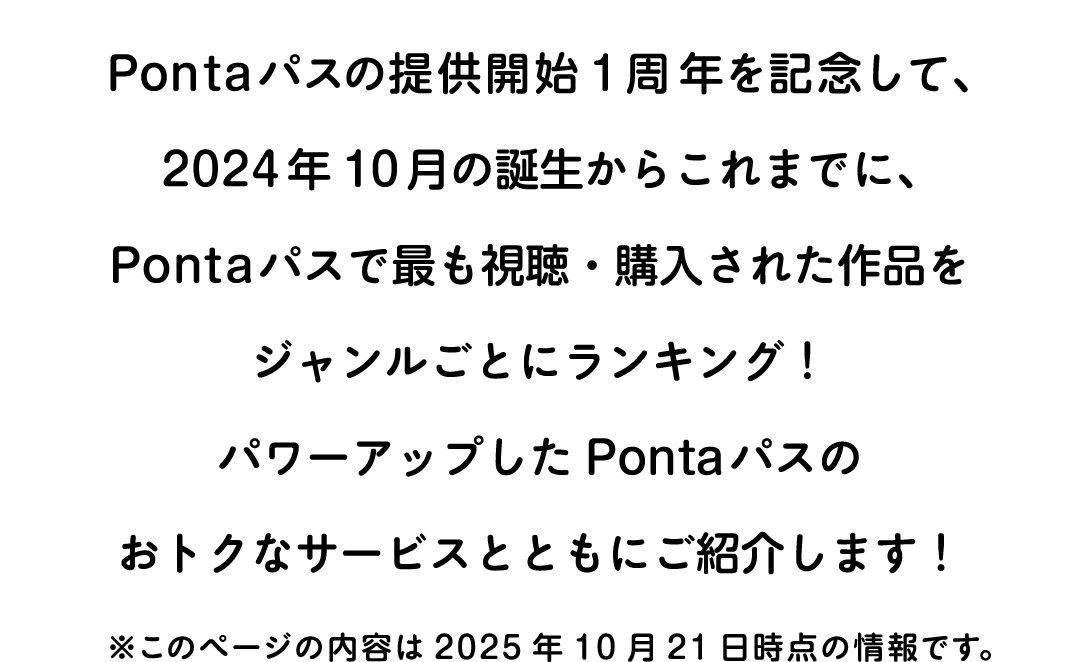 Pontaパスの提供開始1周年を記念して、2024年10月の誕生からこれまでに、Pontaパスで最も視聴・購入された作品をジャンルごとにランキング！パワーアップしたPontaパスのおトクなサービスとともにご紹介します！ ※このページの内容は2025年10月21日時点の情報です。
