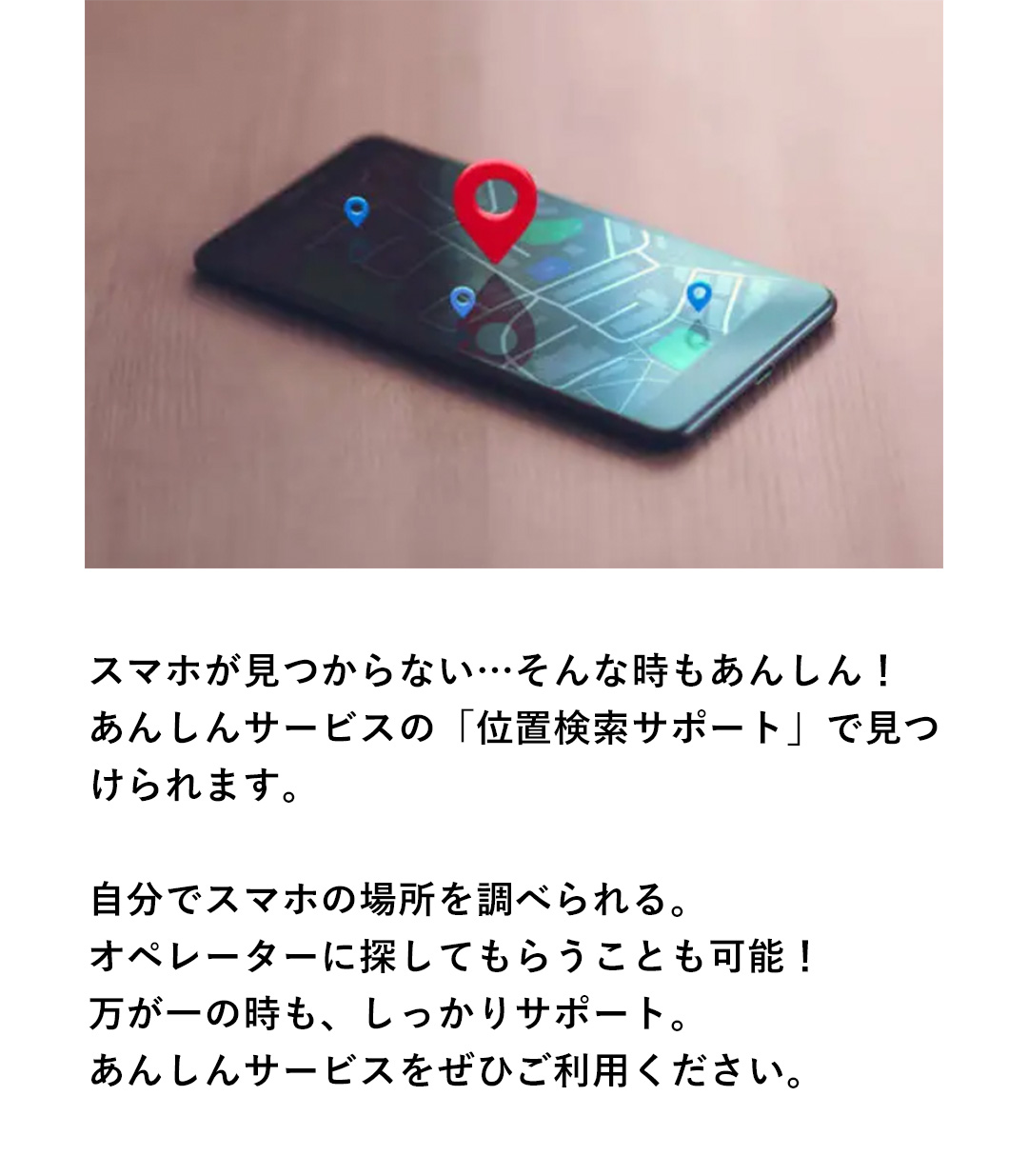 スマホが見つからない…そんな時もあんしん！あんしんサービスの「位置検索サポート」で見つけられます。自分でスマホの場所を調べられる。オペレーターに探してもらうことも可能！万が一の時も、しっかりサポート。あんしんのサービスをぜひご利用ください。