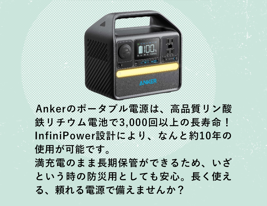 Ankerのポータブル電源は、高品質リン酸鉄リチウム電池で3,000回以上の長寿命！InfiniPower設計により、なんと約10年の使用が可能です。 満充電のまま長期保管ができるため、いざという時の防災用としても安心。長く使える、頼れる電源で備えませんか？