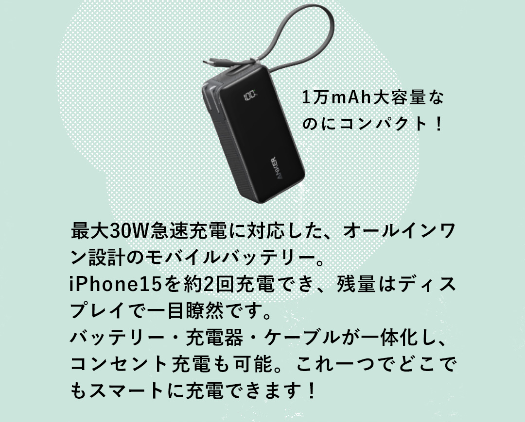 1万mAh大容量なのにコンパクト！ 最大30W急速充電に対応した、オールインワン設計のモバイルバッテリー。iPhone15を約2回充電でき、残量はディスプレイで一目瞭然です。 バッテリー・充電器・ケーブルが一体化し、コンセント充電も可能。これ一つでどこでもスマートに充電できます！
