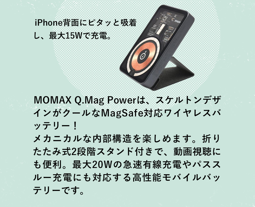 iPhone背面にピタッと吸着し、最大15Wで充電。 MOMAX Q.Mag Powerは、スケルトンデザインがクールなMagSafe対応ワイヤレスバッテリー！メカニカルな内部構造を楽しめます。折りたたみ式2段階スタンド付きで、動画視聴にも便利。最大20Wの急速有線充電やパススルー充電にも対応する高性能モバイルバッテリーです。