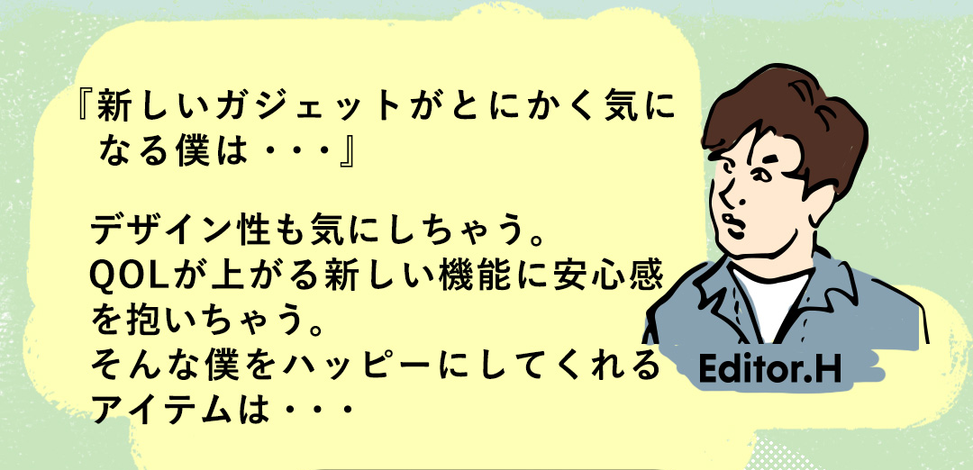 『新しいガジェットがとにかく気に　なる僕は・・・』デザイン性も気にしちゃう。QOLが上がる新しい機能に安心感を抱いちゃう。そんな僕をハッピーにしてくれるアイテムは・・・