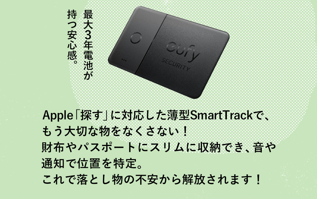 最大3年電池が 持つ安心感。 Apple「探す」に対応した薄型SmartTrackで、もう大切な物をなくさない！財布やパスポートにスリムに収納でき、音や通知で位置を特定。これで落とし物の不安から解放されます！