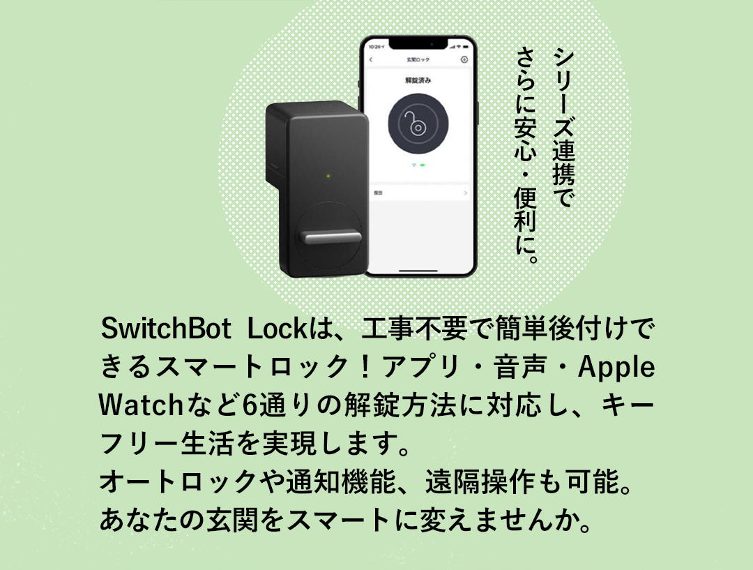 シリーズ連携で さらに安心・便利に。 SwitchBot Lockは、工事不要で簡単後付けできるスマートロック！アプリ・音声・Apple Watchなど6通りの解錠方法に対応し、キーフリー生活を実現します。オートロックや通知機能、遠隔操作も可能。あなたの玄関をスマートに変えませんか。