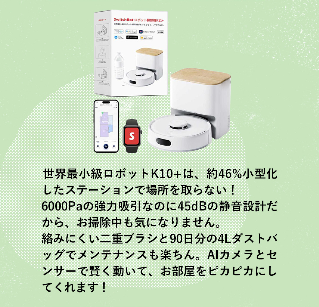 世界最小級ロボットK10+は、約46%小型化したステーションで場所を取らない！ 6000Paの強力吸引なのに45dBの静音設計だから、お掃除中も気になりません。絡みにくい二重ブラシと90日分の4Lダストバッグでメンテナンスも楽ちん。AIカメラとセンサーで賢く動いて、お部屋をピカピカにしてくれます！