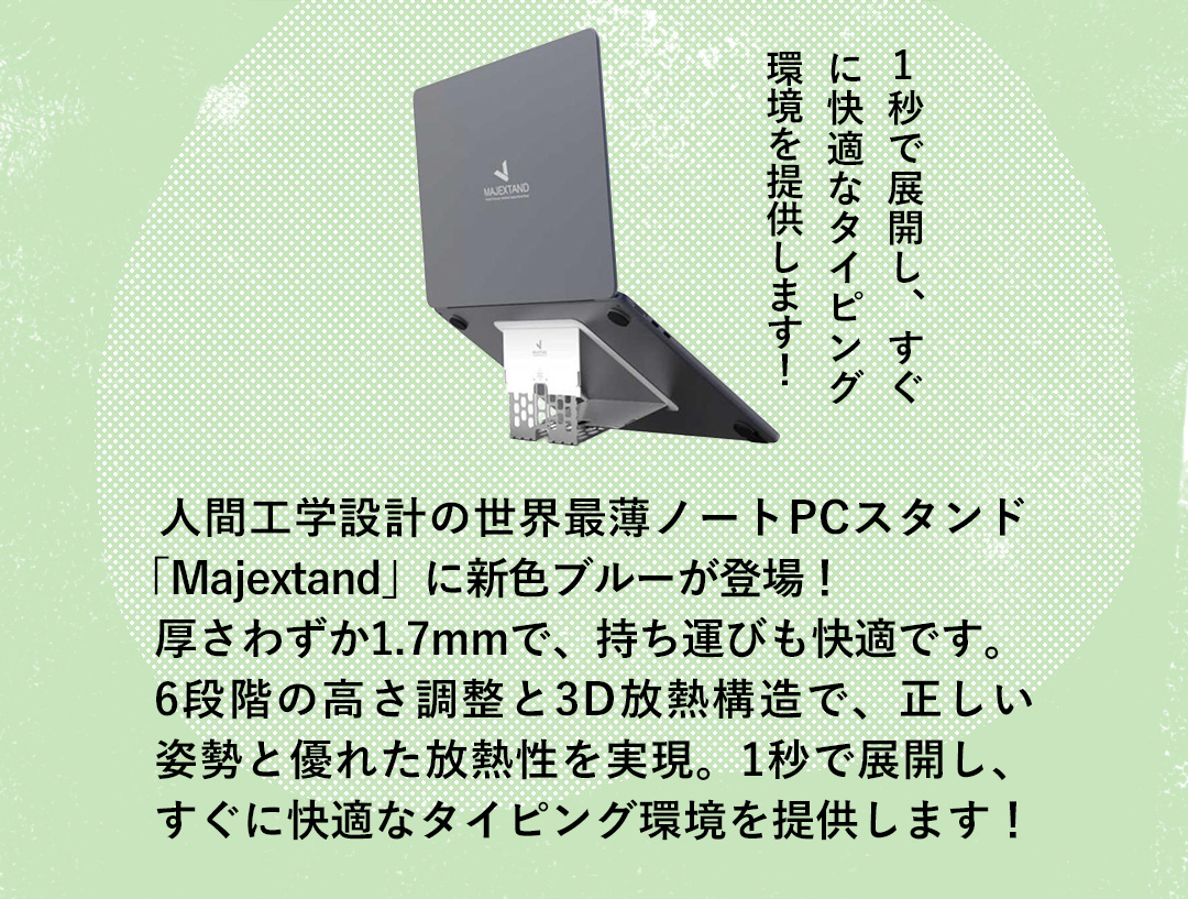 1秒で展開し、すぐに快適なタイピング環境を提供します！ 人間工学設計の世界最薄ノートPCスタンド「Majextand」に新色ブルーが登場！厚さわずか1.7mmで、持ち運びも快適です。 6段階の高さ調整と3D放熱構造で、正しい姿勢と優れた放熱性を実現。1秒で展開し、すぐに快適なタイピング環境を提供します！