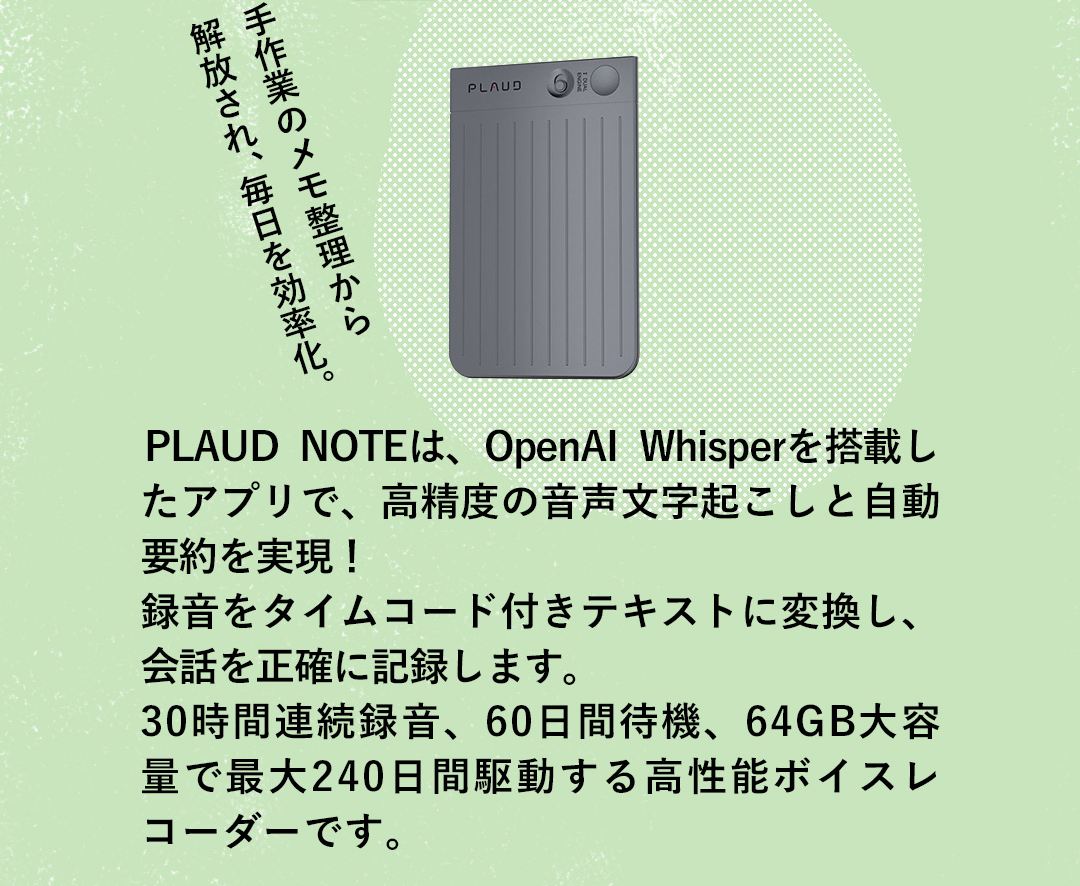 手作業のメモ整理から 解放され、毎日を効率化。 PLAUD NOTEは、OpenAI Whisperを搭載したアプリで、高精度の音声文字起こしと自動要約を実現！録音をタイムコード付きテキストに変換し、会話を正確に記録します。 30時間連続録音、60日間待機、64GB大容量で最大240日間駆動する高性能ボイスレコーダーです。