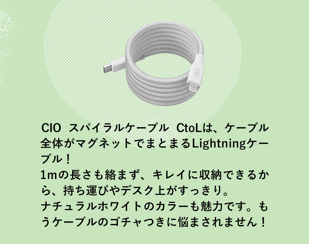 CIO スパイラルケーブル CtoLは、ケーブル全体がマグネットでまとまるLightningケーブル！1mの長さも絡まず、キレイに収納できるから、持ち運びやデスク上がすっきり。ナチュラルホワイトのカラーも魅力です。もうケーブルのゴチャつきに悩まされません！