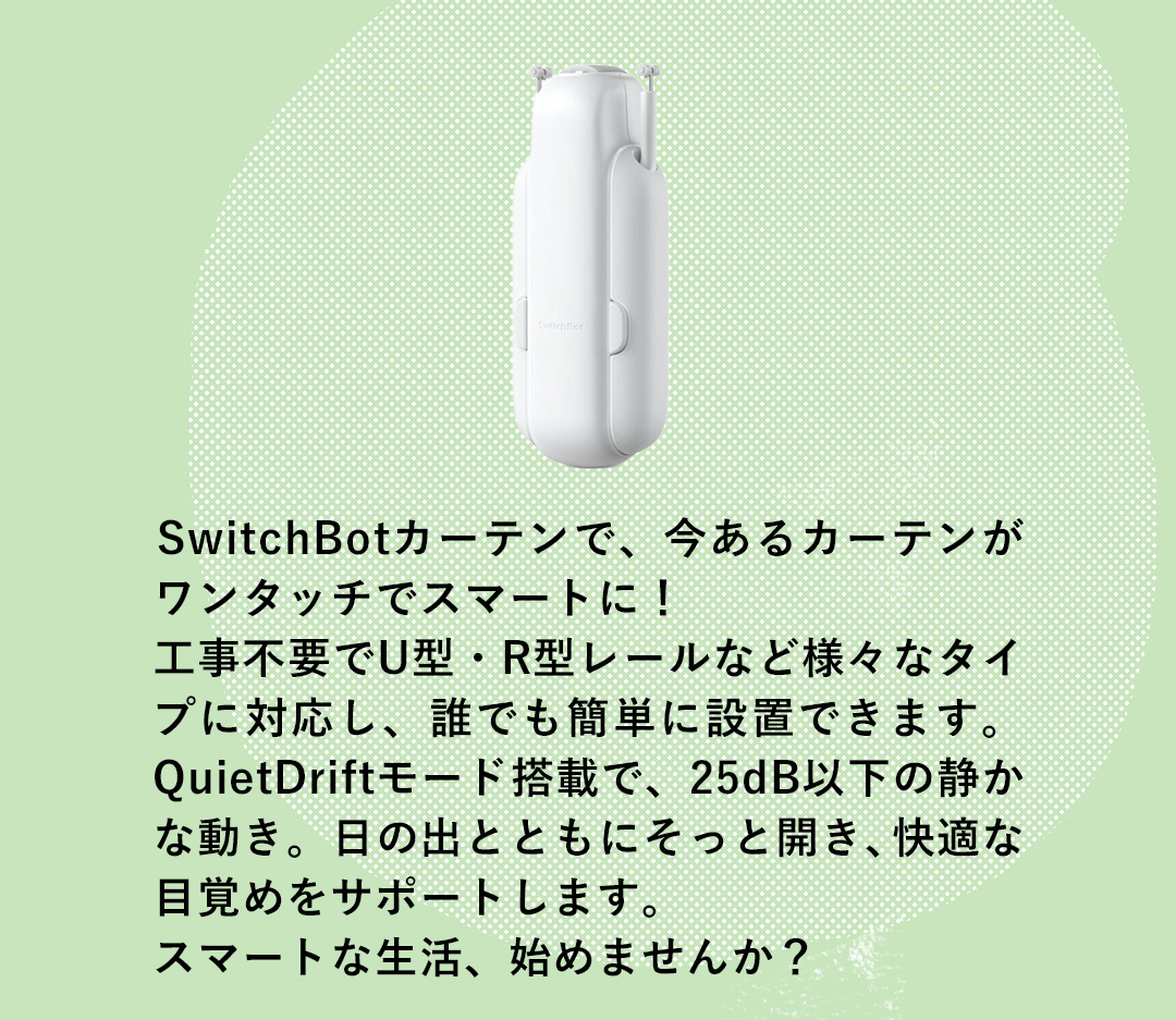 SwitchBotカーテンで、今あるカーテンがワンタッチでスマートに！工事不要でU型・R型レールなど様々なタイプに対応し、誰でも簡単に設置できます。QuietDriftモード搭載で、25dB以下の静かな動き。日の出とともにそっと開き、快適な目覚めをサポートします。スマートな生活、始めませんか？