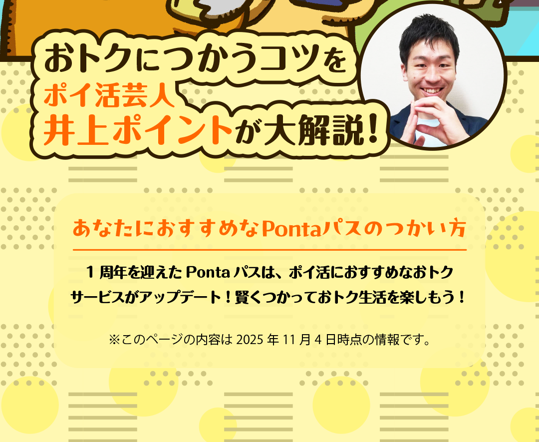 おトクにつかうコツをポイ活芸人 井上ポイントが大解説！あなたにおすすめなPontaパスのつかい方 1周年を迎えたPontaパスは、ポイ活におすすめなおトクサービスがアップデート！賢くつかっておトク生活を楽しもう！ ※このページの内容は2025年11月4日時点の情報です。