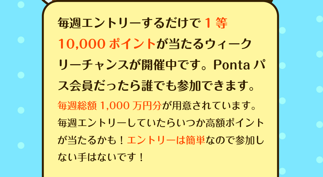 毎週エントリーするだけで1等10,000ポイントが当たるウィークリーチャンスが開催中です。Pontaパス会員だったら誰でも参加できます。　毎週総額1,000万円分が用意されています。毎週エントリーしていたらいつか高額ポイントが当たるかも！エントリーは簡単なので参加しない手はないです！