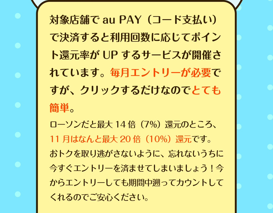 対象店舗でau PAY（コード支払い）で決済すると利用回数に応じてポイント還元率がUPするサービスが開催されています。毎月エントリーが必要ですが、クリックするだけなのでとても簡単。　ローソンだと最大14倍（7％）還元のところ、11月はなんと最大20倍（10％）還元です。おトクを取り逃がさないように、忘れないうちに今すぐエントリーを済ませてしまいましょう！今からエントリーしても期間中遡ってカウントしてくれるのでご安心ください。