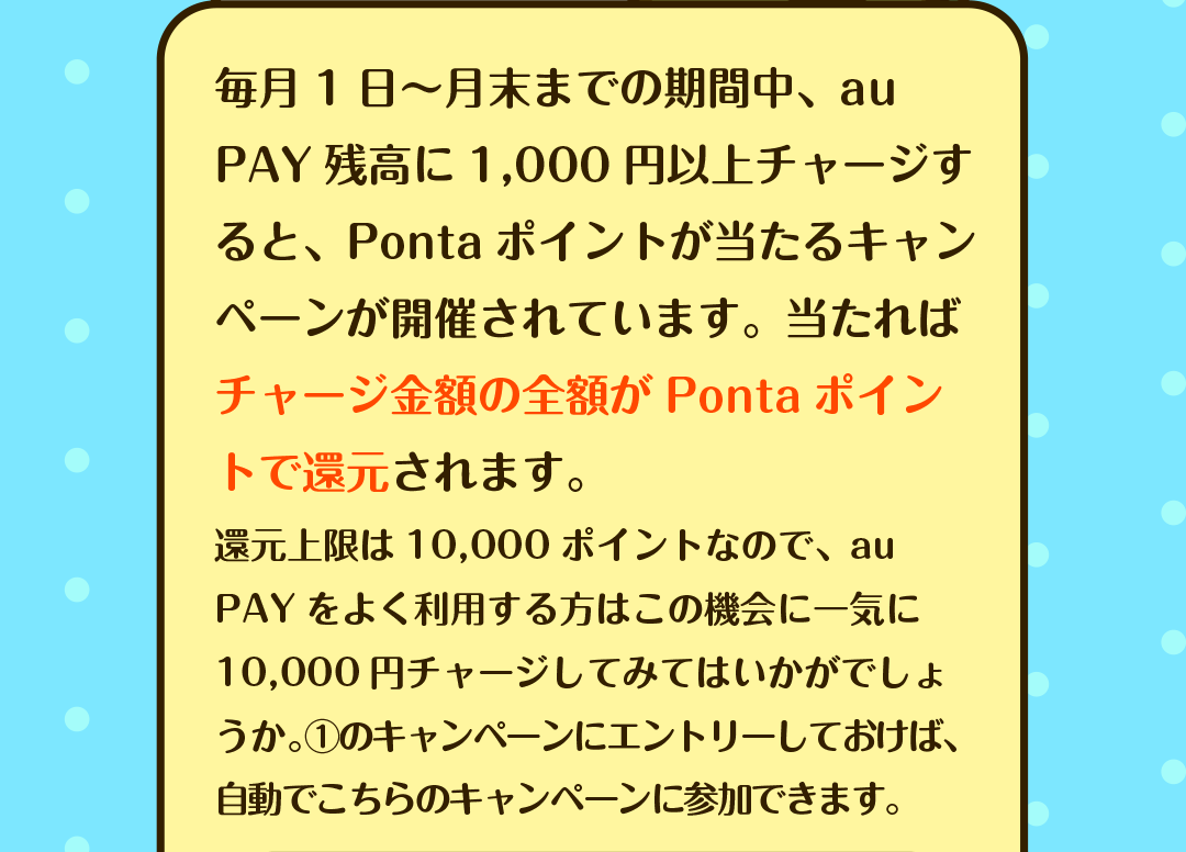 毎月1日〜月末までの期間中、au PAY残高に1,000円以上チャージすると、Pontaポイントが当たるキャンペーンが開催されています。当たればチャージ金額の全額がPontaポイントで還元されます。　還元上限は10,000ポイントなので、au PAYをよく利用する方はこの機会に一気に10,000円チャージしてみてはいかがでしょうか。①のキャンペーンにエントリーしておけば、自動でこちらのキャンペーンに参加できます。