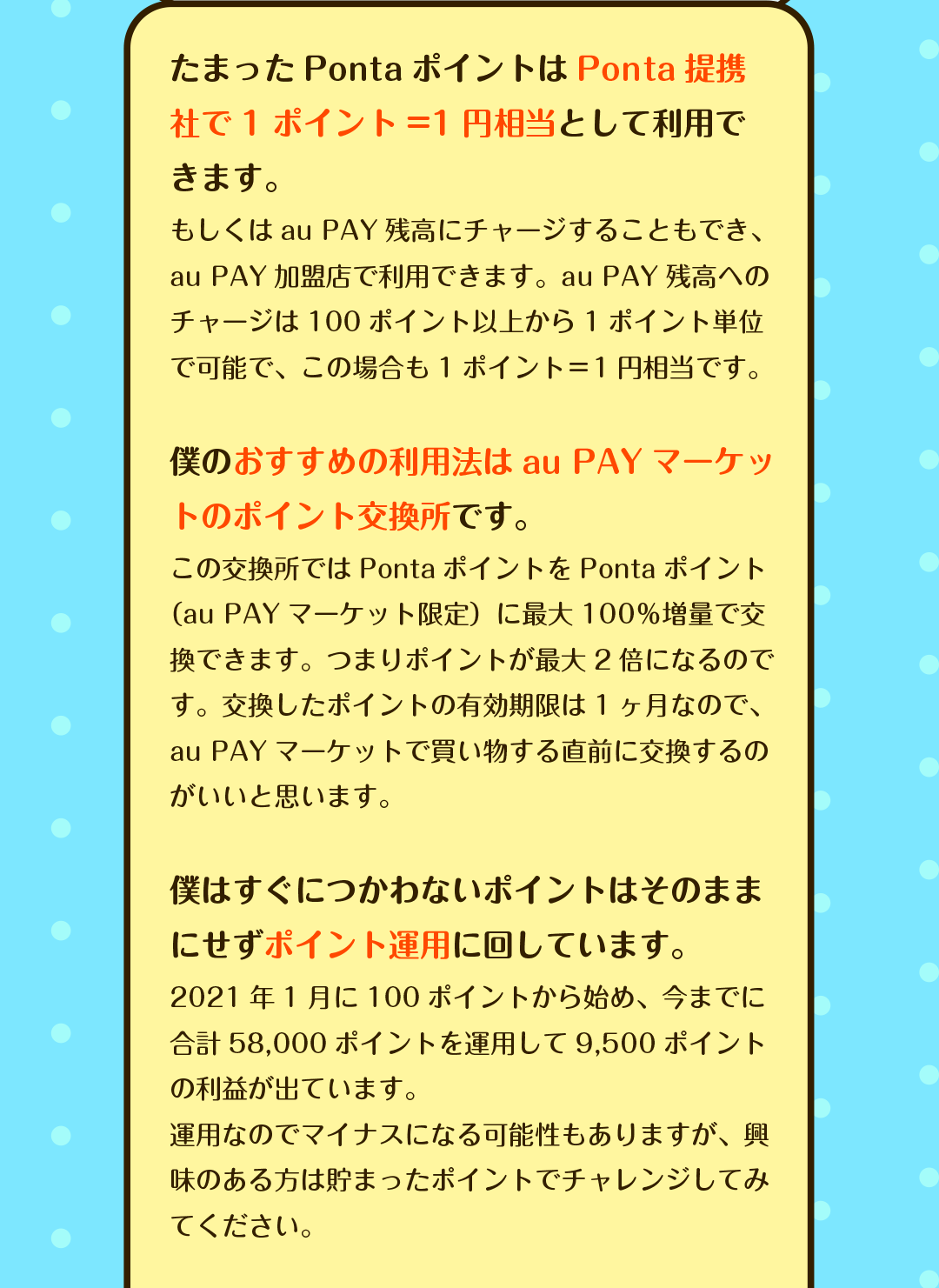 たまったPontaポイントはPonta提携社で1ポイント=1円相当として利用できます。　もしくはau PAY残高にチャージすることもでき、au PAY加盟店で利用できます。au PAY残高へのチャージは100ポイント以上から1ポイント単位で可能で、この場合も1ポイント＝1円相当です。／僕のおすすめの利用法はau PAYマーケットのポイント交換所です。　この交換所ではPontaポイントをPontaポイント（au PAYマーケット限定）に最大100％増量で交換できます。つまりポイントが最大2倍になるのです。交換したポイントの有効期限は1ヶ月なので、au PAYマーケットで買い物する直前に交換するのがいいと思います。／僕はすぐにつかわないポイントはそのままにせずポイント運用に回しています。　2021年1月に100ポイントから始め、今までに合計58,000ポイントを運用して9,500ポイントの利益が出ています。