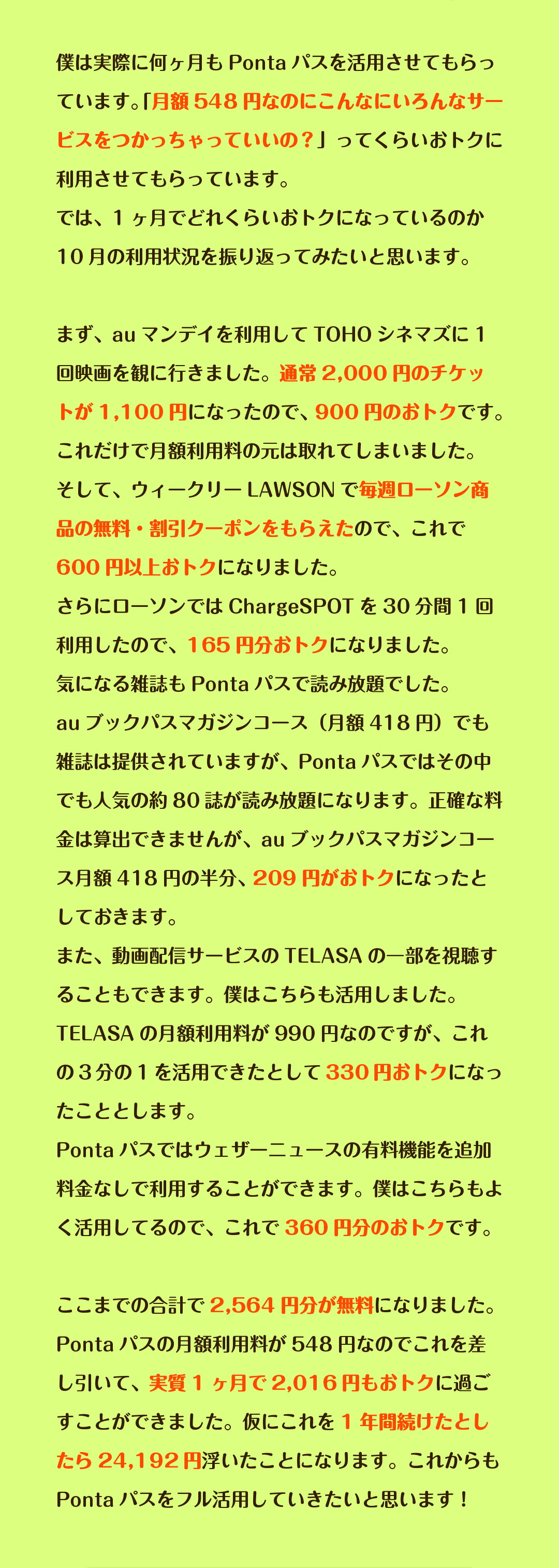 僕は実際に何ヶ月もPontaパスを活用させてもらっています。「月額548円なのにこんなにいろんなサービスをつかっちゃっていいの？」ってくらいおトクに利用させてもらっています。では、1ヶ月でどれくらいおトクになっているのか10月の利用状況を振り返ってみたいと思います。　まず、auマンデイを利用してTOHOシネマズに1回映画を観に行きました。通常2,000円のチケットが1,100円になったので、900円のおトクです。これだけで月額利用料の元は取れてしまいました。そして、ウィークリーLAWSONで毎週ローソン商品の無料・割引クーポンをもらえたので、これで600円以上おトクになりました。さらにローソンではChargeSPOTを30分間1回利用したので、165円分おトクになりました。気になる雑誌もPontaパスで読み放題でした。auブックパスマガジンコース（月額418円）でも雑誌は提供されていますが、Pontaパスではその中でも人気の約80誌が読み放題になります。正確な料金は算出できませんが、auブックパスマガジンコース月額418円の半分、 209円がおトクになったとしておきます。また、動画配信サービスのTELASAの一部を視聴することもできます。僕はこちらも活用しました。TELASAの月額利用料が990円なのですが、これの3分の1を活用できたとして330円おトクになったこととします。Pontaパスではウェザーニュースの有料機能を追加料金なしで利用することができます。僕はこちらもよく活用してるので、これで360円分のおトクです。　ここまでの合計で2,564円分が無料になりました。Pontaパスの月額利用料が548円なのでこれを差し引いて、実質1ヶ月で2,016円もおトクに過ごすことができました。仮にこれを1年間続けたとしたら24,192円浮いたことになります。