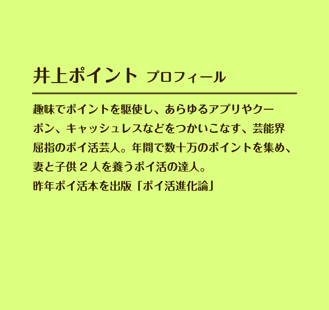 井上ポイント プロフィール　趣味でポイントを駆使し、あらゆるアプリやクーポン、キャッシュレスなどをつかいこなす、芸能界屈指のポイ活芸人。年間で数十万のポイントを集め、妻と子供2人を養うポイ活の達人。昨年ポイ活本を出版「ポイ活進化論」
