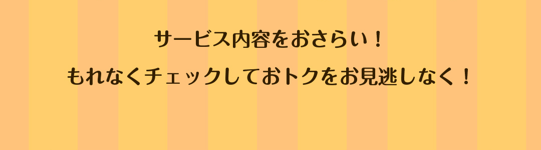 サービス内容をおさらい！もれなくチェックしておトクをお見逃しなく！