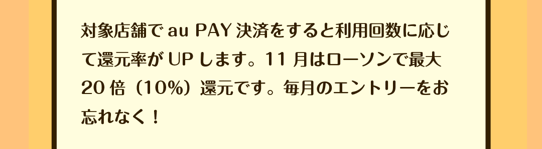 対象店舗でau PAY決済をすると利用回数に応じて還元率がUPします。11月はローソンで最大20倍（10％）還元です。毎月のエントリーをお忘れなく！