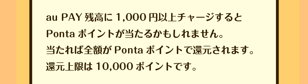 au PAY残高に1,000円以上チャージするとPontaポイントが当たるかもしれません。当たれば全額がPontaポイントで還元されます。還元上限は10,000ポイントです。