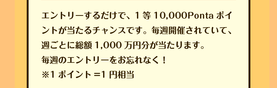 エントリーするだけで、1等10,000Pontaポイントが当たるチャンスです。毎週開催されていて、週ごとに総額1,000万円分が当たります。毎週のエントリーをお忘れなく！ ※1ポイント=1円相当