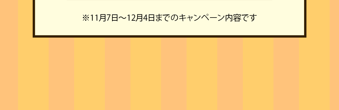 ※11月7日～12月4日までの​キャンペーン内容です